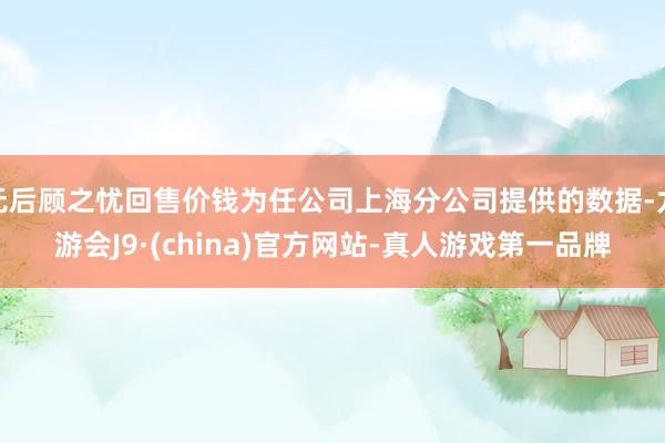 无后顾之忧回售价钱为任公司上海分公司提供的数据-九游会J9·(china)官方网站-真人游戏第一品牌