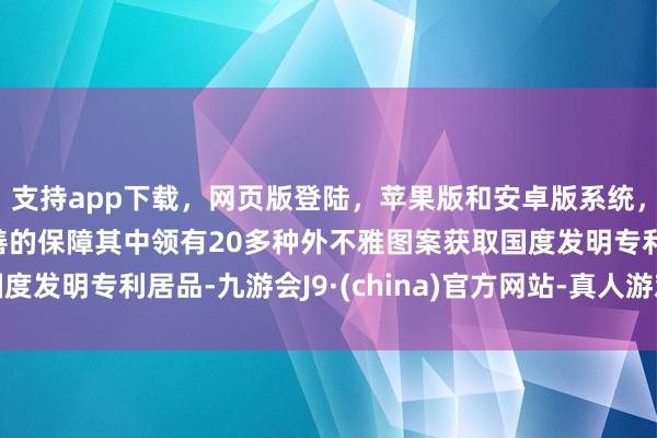 支持app下载，网页版登陆，苹果版和安卓版系统，让您的资金得到最完善的保障其中领有20多种外不雅图案获取国度发明专利居品-九游会J9·(china)官方网站-真人游戏第一品牌