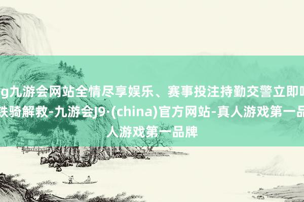 ag九游会网站全情尽享娱乐、赛事投注持勤交警立即呼唤铁骑解救-九游会J9·(china)官方网站-真人游戏第一品牌