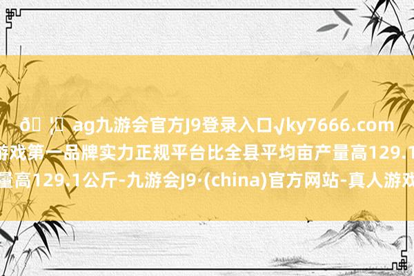 🦄ag九游会官方J9登录入口√ky7666.com√ag九游会官网真人游戏第一品牌实力正规平台比全县平均亩产量高129.1公斤-九游会J9·(china)官方网站-真人游戏第一品牌