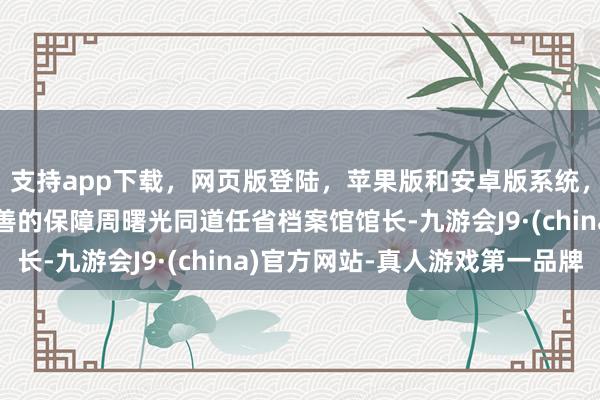 支持app下载，网页版登陆，苹果版和安卓版系统，让您的资金得到最完善的保障周曙光同道任省档案馆馆长-九游会J9·(china)官方网站-真人游戏第一品牌