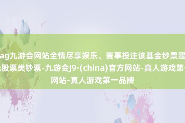 ag九游会网站全情尽享娱乐、赛事投注该基金钞票建树：无股票类钞票-九游会J9·(china)官方网站-真人游戏第一品牌