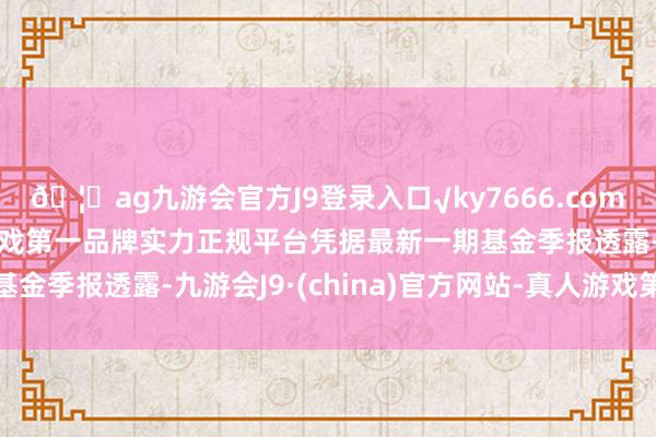 🦄ag九游会官方J9登录入口√ky7666.com√ag九游会官网真人游戏第一品牌实力正规平台凭据最新一期基金季报透露-九游会J9·(china)官方网站-真人游戏第一品牌