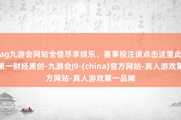 ag九游会网站全情尽享娱乐、赛事投注请点击这里此本色为第一财经原创-九游会J9·(china)官方网站-真人游戏第一品牌