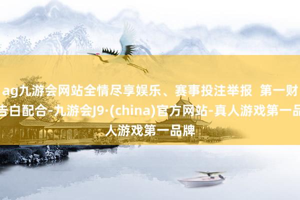 ag九游会网站全情尽享娱乐、赛事投注举报  第一财经告白配合-九游会J9·(china)官方网站-真人游戏第一品牌