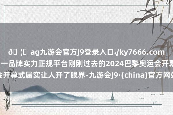 🦄ag九游会官方J9登录入口√ky7666.com√ag九游会官网真人游戏第一品牌实力正规平台刚刚过去的2024巴黎奥运会开幕式属实让人开了眼界-九游会J9·(china)官方网站-真人游戏第一品牌