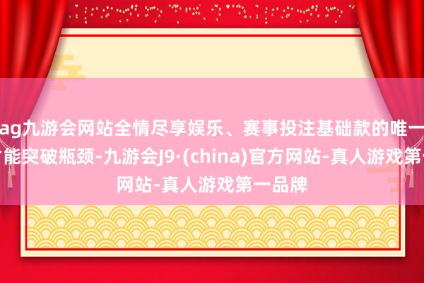 ag九游会网站全情尽享娱乐、赛事投注基础款的唯一如何才能突破瓶颈-九游会J9·(china)官方网站-真人游戏第一品牌