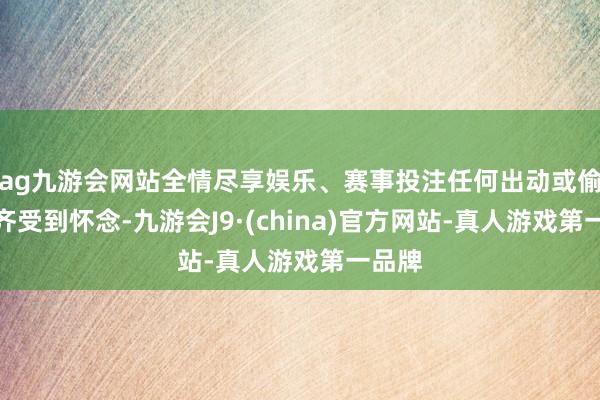 ag九游会网站全情尽享娱乐、赛事投注任何出动或偷墓齐齐受到怀念-九游会J9·(china)官方网站-真人游戏第一品牌