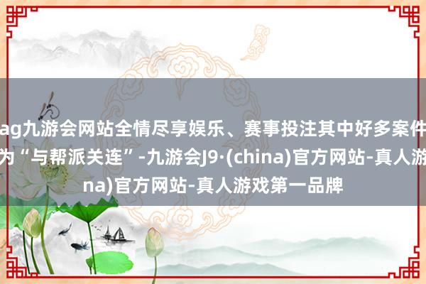 ag九游会网站全情尽享娱乐、赛事投注其中好多案件被警方归类为“与帮派关连”-九游会J9·(china)官方网站-真人游戏第一品牌