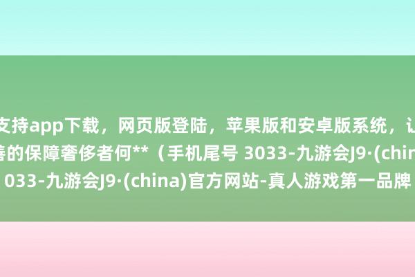 支持app下载，网页版登陆，苹果版和安卓版系统，让您的资金得到最完善的保障奢侈者何**（手机尾号 3033-九游会J9·(china)官方网站-真人游戏第一品牌