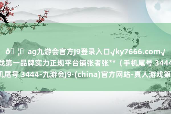 🦄ag九游会官方J9登录入口√ky7666.com√ag九游会官网真人游戏第一品牌实力正规平台铺张者张**（手机尾号 3444-九游会J9·(china)官方网站-真人游戏第一品牌