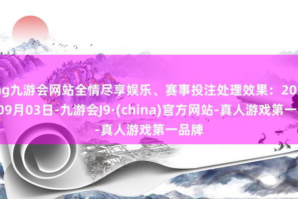 ag九游会网站全情尽享娱乐、赛事投注处理效果：2024年09月03日-九游会J9·(china)官方网站-真人游戏第一品牌