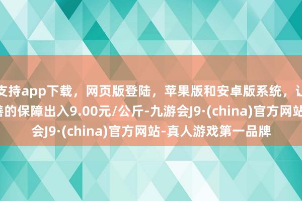 支持app下载，网页版登陆，苹果版和安卓版系统，让您的资金得到最完善的保障出入9.00元/公斤-九游会J9·(china)官方网站-真人游戏第一品牌