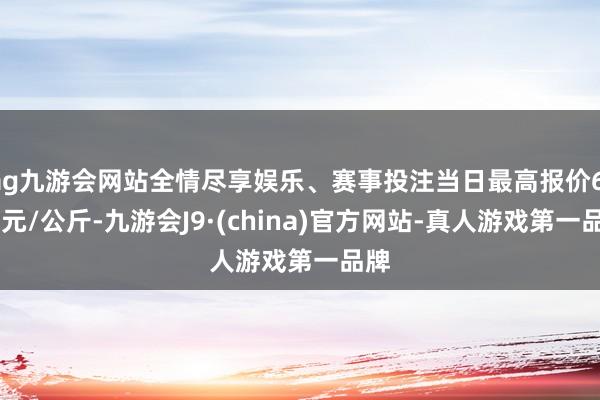 ag九游会网站全情尽享娱乐、赛事投注当日最高报价6.00元/公斤-九游会J9·(china)官方网站-真人游戏第一品牌