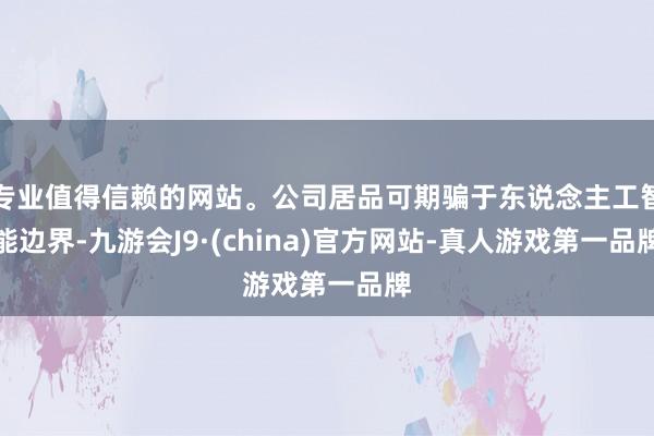 专业值得信赖的网站。公司居品可期骗于东说念主工智能边界-九游会J9·(china)官方网站-真人游戏第一品牌