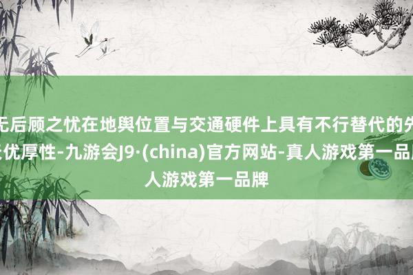 无后顾之忧在地舆位置与交通硬件上具有不行替代的先天优厚性-九游会J9·(china)官方网站-真人游戏第一品牌