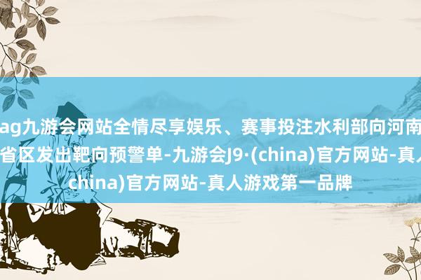 ag九游会网站全情尽享娱乐、赛事投注水利部向河南、海南、西藏3省区发出靶向预警单-九游会J9·(china)官方网站-真人游戏第一品牌