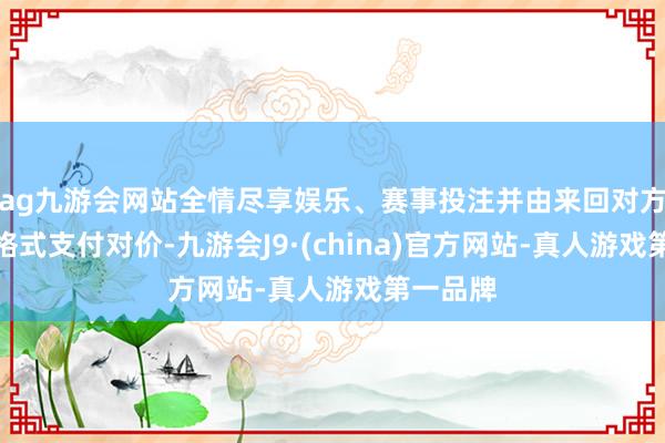 ag九游会网站全情尽享娱乐、赛事投注并由来回对方以现款格式支付对价-九游会J9·(china)官方网站-真人游戏第一品牌