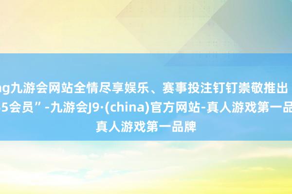 ag九游会网站全情尽享娱乐、赛事投注钉钉崇敬推出“365会员”-九游会J9·(china)官方网站-真人游戏第一品牌