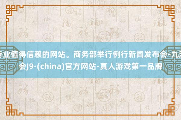 专业值得信赖的网站。商务部举行例行新闻发布会-九游会J9·(china)官方网站-真人游戏第一品牌