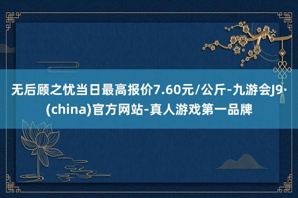 无后顾之忧当日最高报价7.60元/公斤-九游会J9·(china)官方网站-真人游戏第一品牌