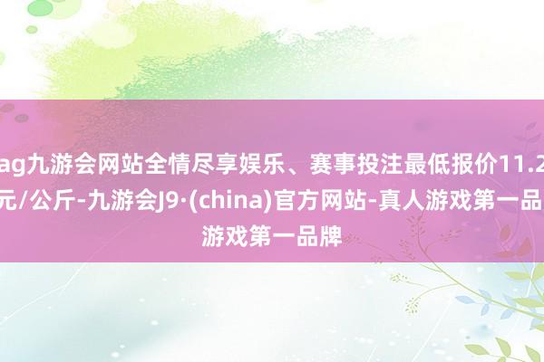 ag九游会网站全情尽享娱乐、赛事投注最低报价11.25元/公斤-九游会J9·(china)官方网站-真人游戏第一品牌