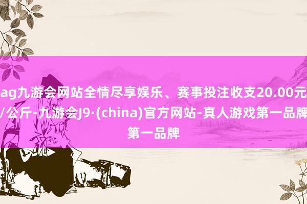 ag九游会网站全情尽享娱乐、赛事投注收支20.00元/公斤-九游会J9·(china)官方网站-真人游戏第一品牌