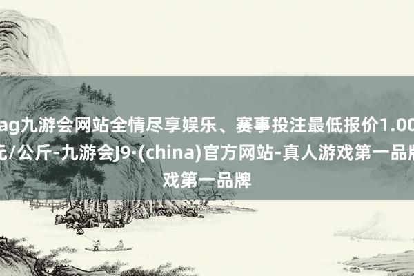 ag九游会网站全情尽享娱乐、赛事投注最低报价1.00元/公斤-九游会J9·(china)官方网站-真人游戏第一品牌