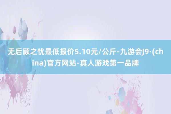 无后顾之忧最低报价5.10元/公斤-九游会J9·(china)官方网站-真人游戏第一品牌