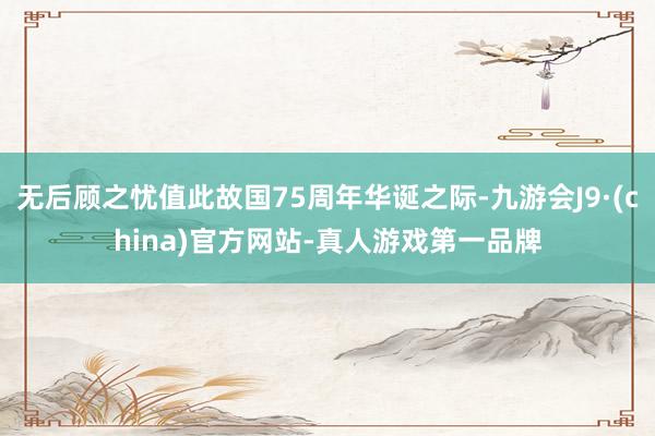 无后顾之忧值此故国75周年华诞之际-九游会J9·(china)官方网站-真人游戏第一品牌