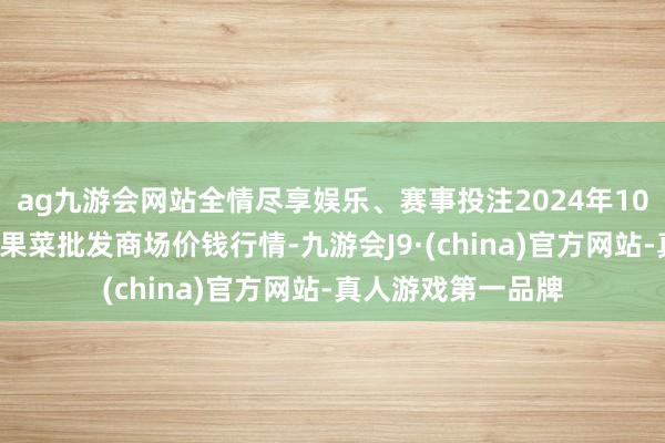 ag九游会网站全情尽享娱乐、赛事投注2024年10月5日辽宁向阳市果菜批发商场价钱行情-九游会J9·(china)官方网站-真人游戏第一品牌