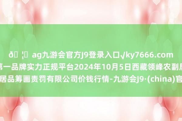 🦄ag九游会官方J9登录入口√ky7666.com√ag九游会官网真人游戏第一品牌实力正规平台2024年10月5日西藏领峰农副居品筹画责罚有限公司价钱行情-九游会J9·(china)官方网站-真人游戏第一品牌