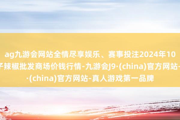 ag九游会网站全情尽享娱乐、赛事投注2024年10月5日贵州遵义虾子辣椒批发商场价钱行情-九游会J9·(china)官方网站-真人游戏第一品牌