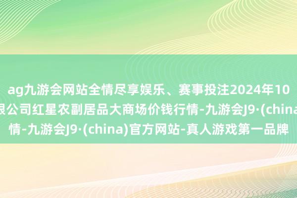 ag九游会网站全情尽享娱乐、赛事投注2024年10月5日红星实业集团有限公司红星农副居品大商场价钱行情-九游会J9·(china)官方网站-真人游戏第一品牌