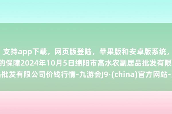 支持app下载，网页版登陆，苹果版和安卓版系统，让您的资金得到最完善的保障2024年10月5日绵阳市高水农副居品批发有限公司价钱行情-九游会J9·(china)官方网站-真人游戏第一品牌