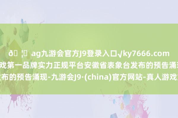 🦄ag九游会官方J9登录入口√ky7666.com√ag九游会官网真人游戏第一品牌实力正规平台安徽省表象台发布的预告涌现-九游会J9·(china)官方网站-真人游戏第一品牌