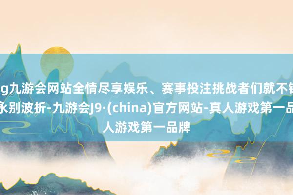 ag九游会网站全情尽享娱乐、赛事投注挑战者们就不错无永别波折-九游会J9·(china)官方网站-真人游戏第一品牌