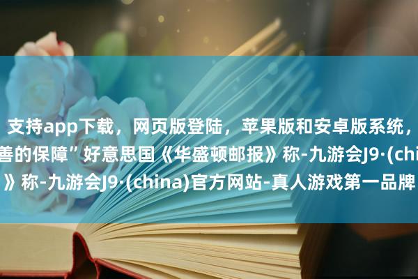 支持app下载，网页版登陆，苹果版和安卓版系统，让您的资金得到最完善的保障”好意思国《华盛顿邮报》称-九游会J9·(china)官方网站-真人游戏第一品牌