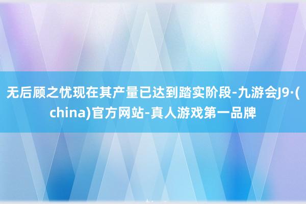 无后顾之忧现在其产量已达到踏实阶段-九游会J9·(china)官方网站-真人游戏第一品牌