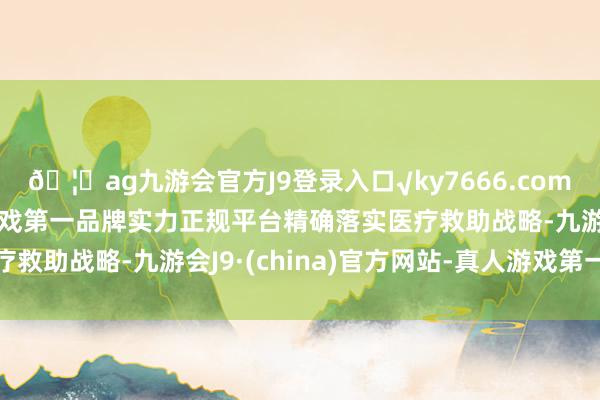 🦄ag九游会官方J9登录入口√ky7666.com√ag九游会官网真人游戏第一品牌实力正规平台精确落实医疗救助战略-九游会J9·(china)官方网站-真人游戏第一品牌