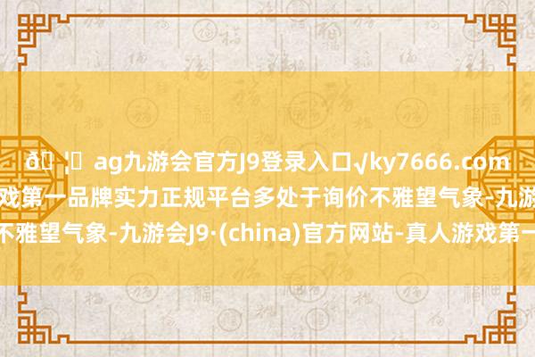 🦄ag九游会官方J9登录入口√ky7666.com√ag九游会官网真人游戏第一品牌实力正规平台多处于询价不雅望气象-九游会J9·(china)官方网站-真人游戏第一品牌