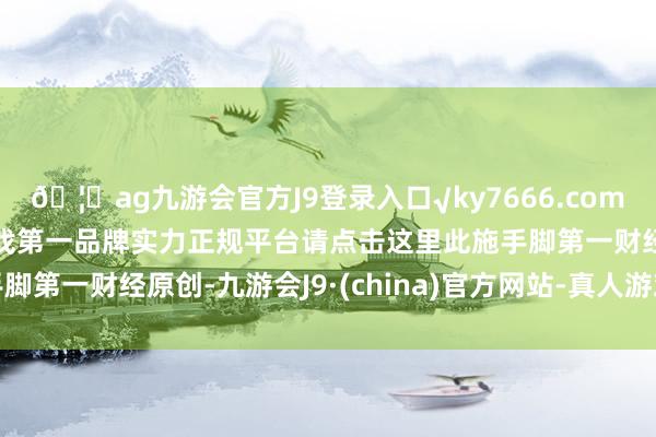 🦄ag九游会官方J9登录入口√ky7666.com√ag九游会官网真人游戏第一品牌实力正规平台请点击这里此施手脚第一财经原创-九游会J9·(china)官方网站-真人游戏第一品牌