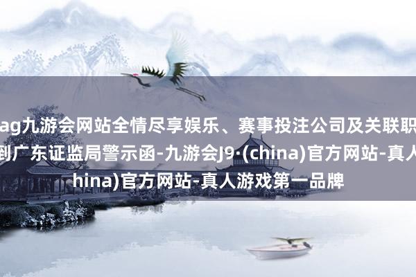 ag九游会网站全情尽享娱乐、赛事投注公司及关联职守东说念主收到广东证监局警示函-九游会J9·(china)官方网站-真人游戏第一品牌