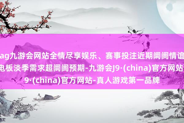 ag九游会网站全情尽享娱乐、赛事投注近期阛阓情谊捏续回升主要系锂电板淡季需求超阛阓预期-九游会J9·(china)官方网站-真人游戏第一品牌