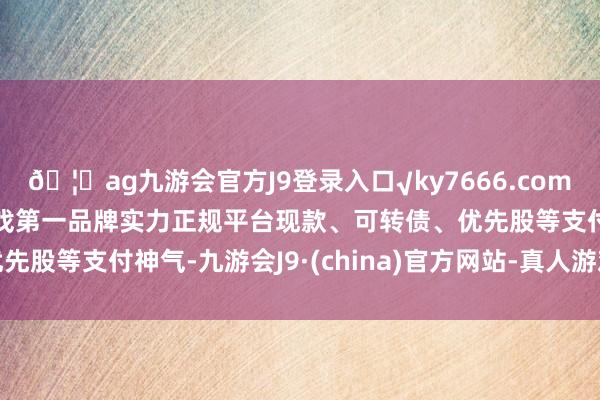 🦄ag九游会官方J9登录入口√ky7666.com√ag九游会官网真人游戏第一品牌实力正规平台现款、可转债、优先股等支付神气-九游会J9·(china)官方网站-真人游戏第一品牌