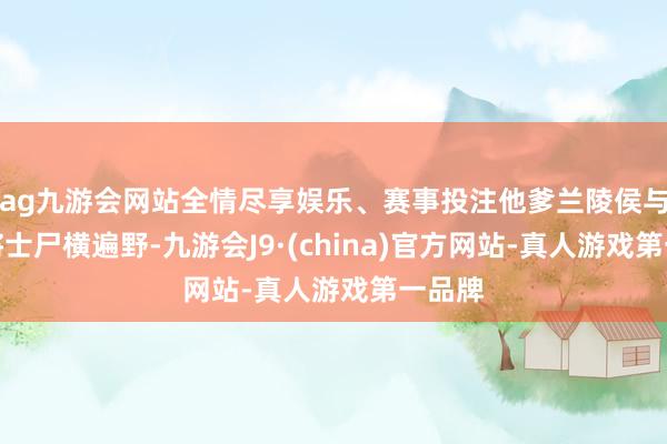 ag九游会网站全情尽享娱乐、赛事投注他爹兰陵侯与十万将士尸横遍野-九游会J9·(china)官方网站-真人游戏第一品牌