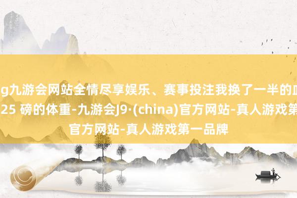 ag九游会网站全情尽享娱乐、赛事投注我换了一半的血、掉了 25 磅的体重-九游会J9·(china)官方网站-真人游戏第一品牌