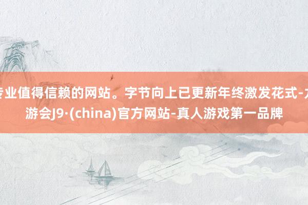 专业值得信赖的网站。字节向上已更新年终激发花式-九游会J9·(china)官方网站-真人游戏第一品牌