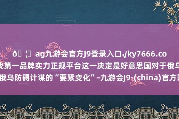 🦄ag九游会官方J9登录入口√ky7666.com√ag九游会官网真人游戏第一品牌实力正规平台这一决定是好意思国对于俄乌防碍计谋的“要紧变化”-九游会J9·(china)官方网站-真人游戏第一品牌