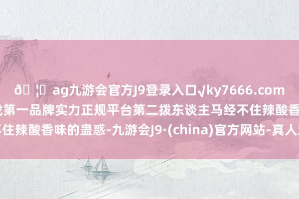 🦄ag九游会官方J9登录入口√ky7666.com√ag九游会官网真人游戏第一品牌实力正规平台第二拨东谈主马经不住辣酸香味的蛊惑-九游会J9·(china)官方网站-真人游戏第一品牌